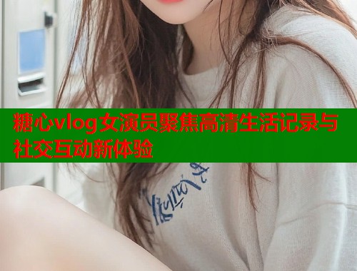 糖心vlog女演员聚焦高清生活记录与社交互动新体验