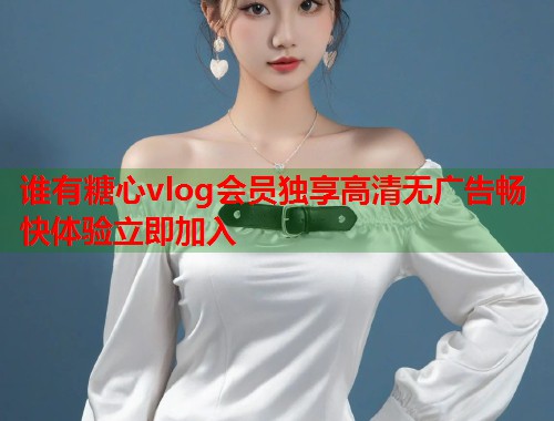 谁有糖心vlog会员独享高清无广告畅快体验立即加入