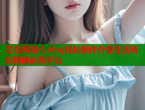 左右网糖心vlog轻松制作分享生活精彩瞬间必备平台
