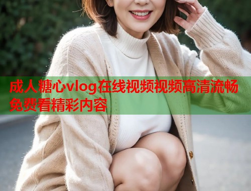 成人糖心vlog在线视频视频高清流畅免费看精彩内容