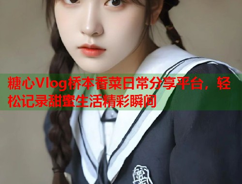 糖心Vlog桥本香菜日常分享平台，轻松记录甜蜜生活精彩瞬间