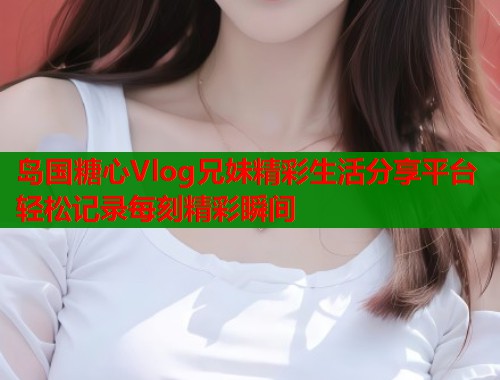岛国糖心Vlog兄妹精彩生活分享平台轻松记录每刻精彩瞬间