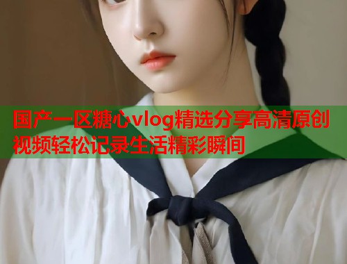 国产一区糖心vlog精选分享高清原创视频轻松记录生活精彩瞬间