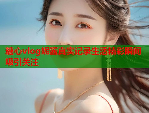 糖心vlog妮酱真实记录生活精彩瞬间吸引关注