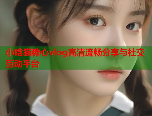 小晗猫糖心vlog高清流畅分享与社交互动平台