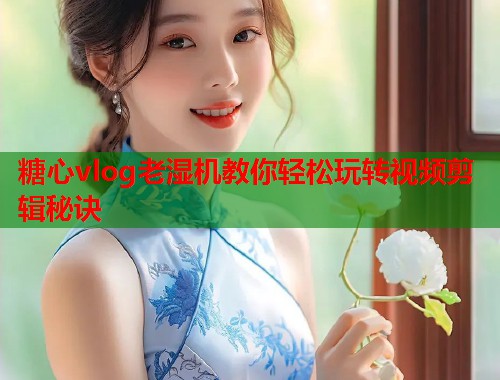 糖心vlog老湿机教你轻松玩转视频剪辑秘诀