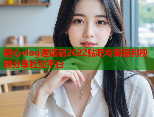 糖心vlog邀请码2022贴吧专属福利视频分享社交平台