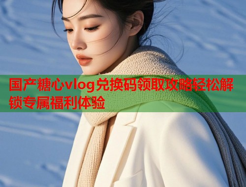 国产糖心vlog兑换码领取攻略轻松解锁专属福利体验