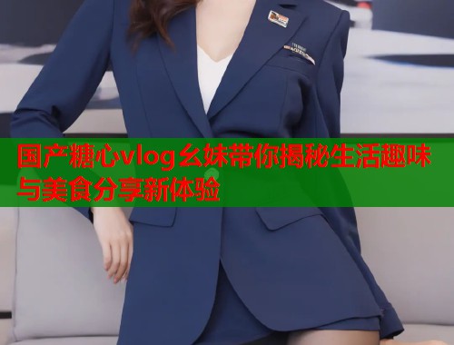 国产糖心vlog幺妹带你揭秘生活趣味与美食分享新体验