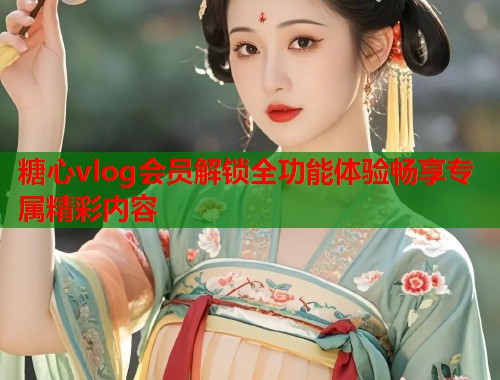 糖心vlog会员解锁全功能体验畅享专属精彩内容