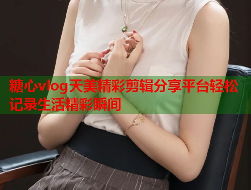 糖心vlog天美精彩剪辑分享平台轻松记录生活精彩瞬间