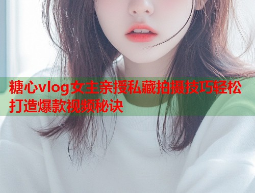 糖心vlog女主亲授私藏拍摄技巧轻松打造爆款视频秘诀