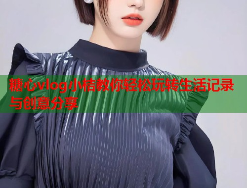 糖心vlog小桔教你轻松玩转生活记录与创意分享
