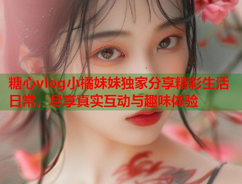 糖心vlog小橘妹妹独家分享精彩生活日常，尽享真实互动与趣味体验