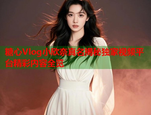 糖心Vlog小欣奈真名揭秘独家视频平台精彩内容全览