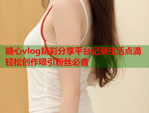 糖心vlog精彩分享平台记录生活点滴轻松创作吸引粉丝必备