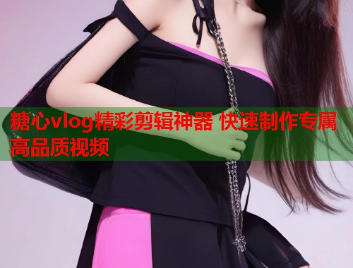 糖心vlog精彩剪辑神器 快速制作专属高品质视频