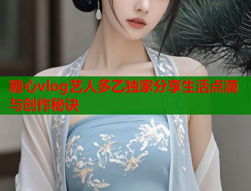 糖心vlog艺人多乙独家分享生活点滴与创作秘诀