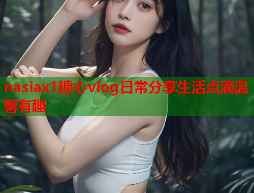 nasiax1糖心vlog日常分享生活点滴温馨有趣
