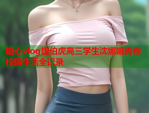 糖心vlog唐伯虎高三学生沈娜娜青春校园生活全记录