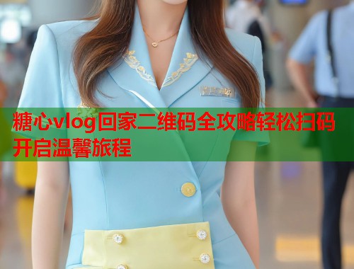 糖心vlog回家二维码全攻略轻松扫码开启温馨旅程