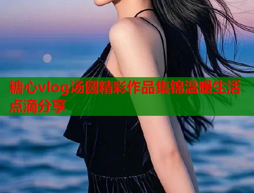 糖心vlog汤圆精彩作品集锦温暖生活点滴分享