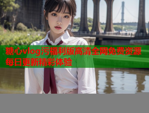 糖心vlog污福利版高清全网免费资源每日更新精彩体验