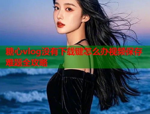 糖心vlog没有下载键怎么办视频保存难题全攻略