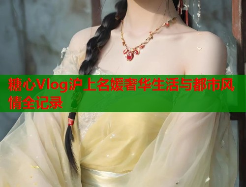 糖心Vlog沪上名媛奢华生活与都市风情全记录