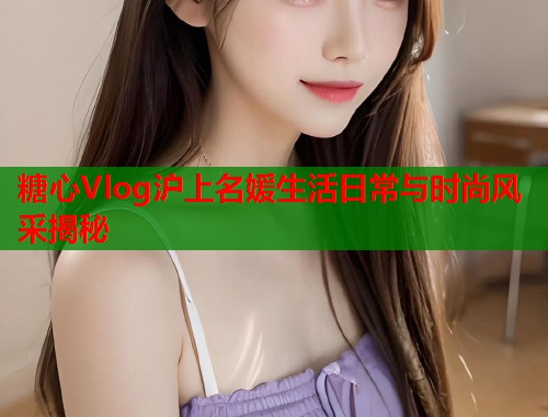 糖心Vlog沪上名媛生活日常与时尚风采揭秘
