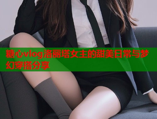 糖心vlog洛丽塔女主的甜美日常与梦幻穿搭分享