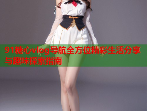 91糖心vlog导航全方位精彩生活分享与趣味探索指南