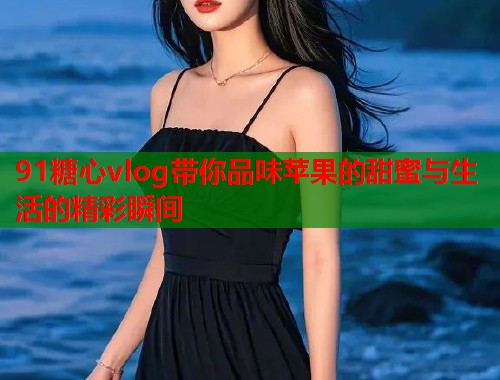 91糖心vlog带你品味苹果的甜蜜与生活的精彩瞬间
