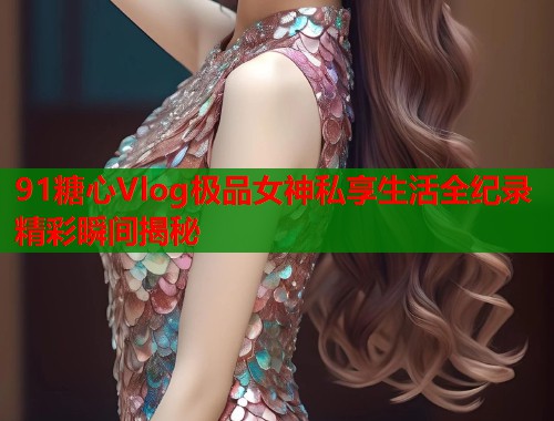 91糖心Vlog极品女神私享生活全纪录精彩瞬间揭秘