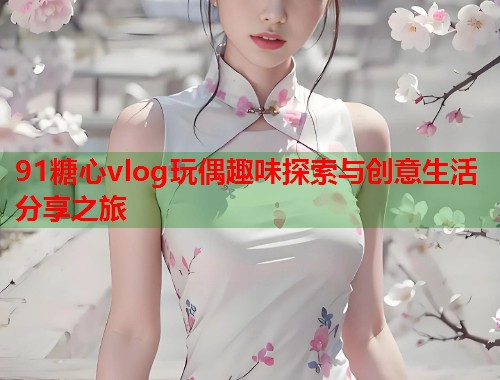 91糖心vlog玩偶趣味探索与创意生活分享之旅