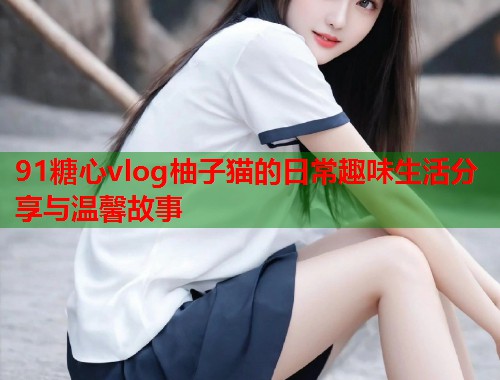 91糖心vlog柚子猫的日常趣味生活分享与温馨故事