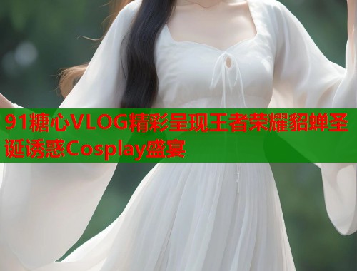 91糖心VLOG精彩呈现王者荣耀貂蝉圣诞诱惑Cosplay盛宴
