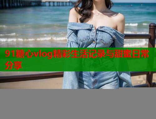 91糖心vlog精彩生活记录与甜蜜日常分享