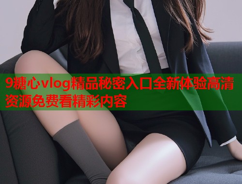 9糖心vlog精品秘密入口全新体验高清资源免费看精彩内容