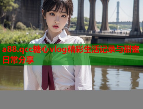 a88.qcc糖心vlog精彩生活记录与甜蜜日常分享