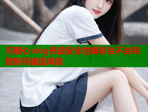 污糖心vlog充值安全性解析会不会导致账号被盗风险