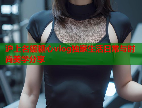 沪上名媛糖心vlog独家生活日常与时尚美学分享