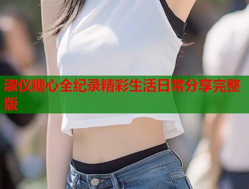 淑仪糖心全纪录精彩生活日常分享完整版
