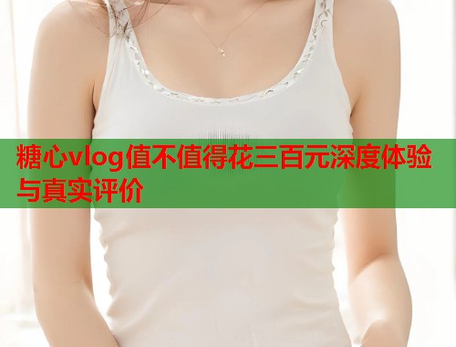 糖心vlog值不值得花三百元深度体验与真实评价