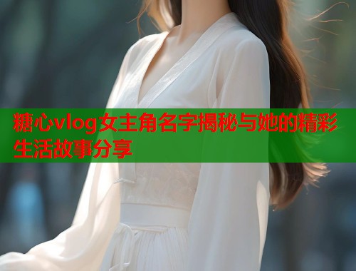 糖心vlog女主角名字揭秘与她的精彩生活故事分享