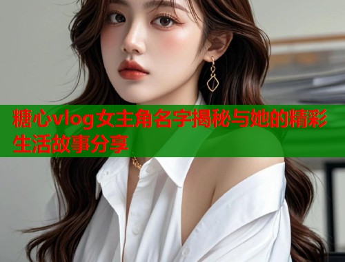 糖心vlog女主角名字揭秘与她的精彩生活故事分享