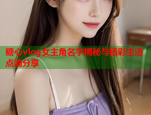 糖心vlog女主角名字揭秘与精彩生活点滴分享
