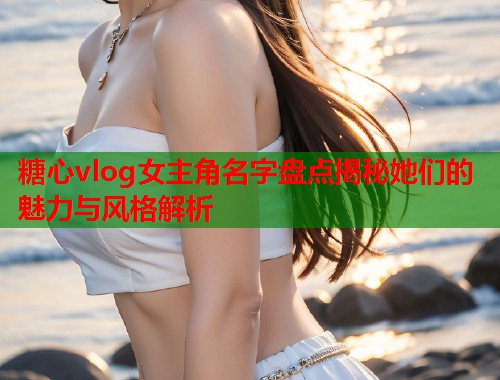 糖心vlog女主角名字盘点揭秘她们的魅力与风格解析