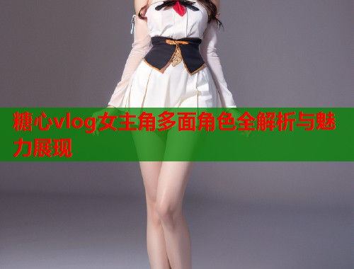 糖心vlog女主角多面角色全解析与魅力展现