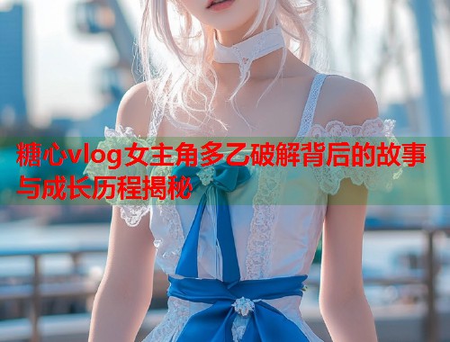 糖心vlog女主角多乙破解背后的故事与成长历程揭秘